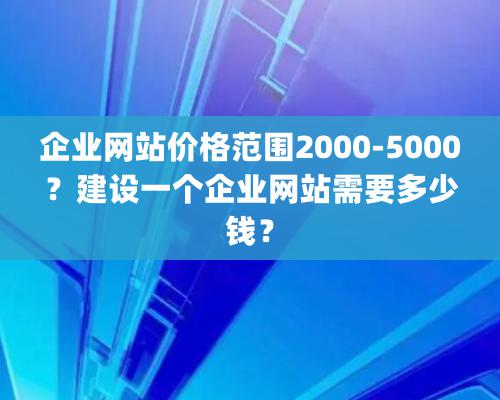 企業網站價格範圍2000-5000？建設一個企業網站需要多少錢？