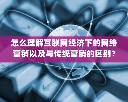 怎麽理解互聯網經濟下的網絡營銷以及與傳統營銷的區别？